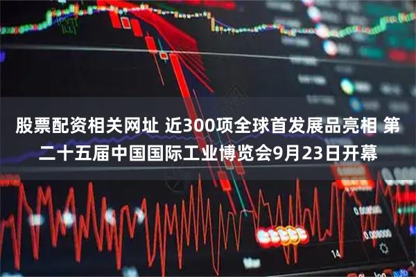 股票配资相关网址 近300项全球首发展品亮相 第二十五届中国国际工业博览会9月23日开幕