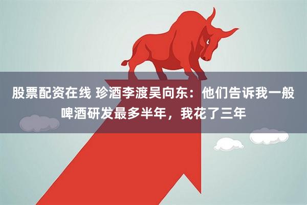 股票配资在线 珍酒李渡吴向东：他们告诉我一般啤酒研发最多半年，我花了三年