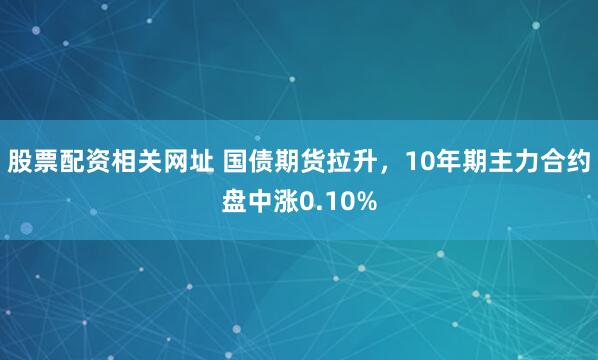 股票配资相关网址 国债期货拉升，10年期主力合约盘中涨0.10%