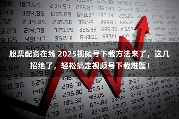 股票配资在线 2025视频号下载方法来了，这几招绝了，轻松搞定视频号下载难题！