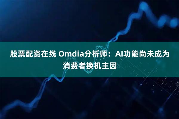 股票配资在线 Omdia分析师：AI功能尚未成为消费者换机主因